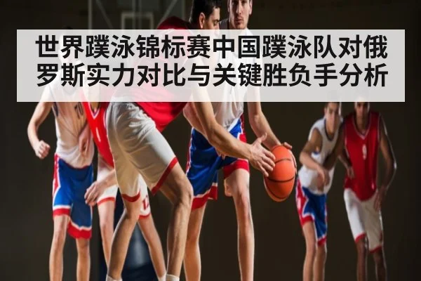 世界蹼泳锦标赛中国蹼泳队对俄罗斯实力对比与关键胜负手分析